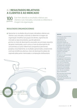 Critérios de Excelência 2010 | FNQ | 77
Notas
1 devem ser apresentados
os resultados dos
indicadores de
desempenho dos
processos citados no
Critério 3, assim como os
resultados dos indicadores
utilizados para avaliação
da implementação das
estratégias relativas aos
clientes e mercados
citados em 2.2a.
2 devem ser apresentados
os referenciais
comparativos pertinentes
identificados compatíveis
com os padrões descritos
em 1.3a e os níveis de
desempenho associados
aos principais requisitos
das partes interessadas
mencionados no Perfil e
em 1.3b nos resultados
que os expressam.
3 O mercado mencionado
neste item abrange
os mercados-alvo da
colocação de produtos da
organização.
100p o n t o s
8.2 RESULTADOS RELATIVOS
A CLIENTES E AO MERCADO
Este Item aborda os resultados relativos aos
clientes e aos mercados, incluindo os referentes à
imagem da organização.
RESULTADOS ORgANIZACIONAIS
a) Apresentar os resultados dos principais indicadores relativos aos
clientes e aos mercados, incluindo os referentes à imagem da
organização. Estratificar por grupos de clientes, segmentos de
mercado ou tipos de produtos, quando aplicáveis.
n Incluir os níveis de desempenho associados aos principais requisitos
de partes interessadas, assim como os níveis de desempenho de
concorrentes ou outros referenciais comparativos pertinentes.
n Explicar, resumidamente, os resultados apresentados, esclarecendo
eventuais tendências adversas, níveis de desempenho abaixo do
esperado pelas partes interessadas e comparações desfavoráveis.
 