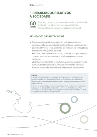 78 | Critérios de Excelência 2010 | FNQ
8.3 Resultados relativos
à sociedade
Este Item aborda os resultados relativos à sociedade,
incluindo os referentes à responsabilidade
socioambiental e ao desenvolvimento social.
RESULTADOS ORGANIZACIONAIS
a)	Apresentar os resultados dos principais indicadores relativos à
sociedade, incluindo os relativos à responsabilidade socioambiental e
ao desenvolvimento social. Estratificar os resultados por instalações ou
por comunidades, quando aplicável.
	 n Incluir os níveis de desempenho associados aos principais requisitos
de partes interessadas, assim como os referenciais comparativos
pertinentes.
	 n Explicar, resumidamente, os resultados apresentados, esclarecendo
eventuais tendências adversas, níveis de desempenho abaixo do
esperado pelas partes interessadas e comparações desfavoráveis.
60pontos
8. resultados
Notas
1 Devem ser apresentados os resultados dos indicadores de desempenho de
processos citados no Critério 4, destacando-se os resultados dos indicadores
utilizados para avaliação da implementação das estratégias relativas à sociedade
citados em 2.2a.
2 Devem ser apresentados os referenciais comparativos pertinentes identificados
compatíveis com os padrões descritos em 1.3a e os níveis de desempenho
associados aos principais requisitos das partes interessadas mencionados no Perfil
e em 1.3b nos resultados que os expressam.
 