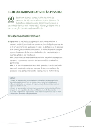 Critérios de Excelência 2010 | FNQ | 79
Notas
1 Devem ser apresentados os resultados dos indicadores de desempenho de
processos citados no item 1.2 e no Critério 6, assim como os resultados dos
indicadores utilizados na avaliação da implementação das estratégias relativas
às pessoas citados em 2.2a.
2 Devem ser apresentados os referenciais comparativos pertinentes identificados
compatíveis com os padrões descritos em 1.3a e os níveis de desempenho
associados aos principais requisitos das partes interessadas mencionados no Perfil
e em 1.3b nos resultados que os expressam.
8.4 Resultados relativos às pessoas
Este Item aborda os resultados relativos às
pessoas, incluindo os referentes aos sistemas de
trabalho, à capacitação e desenvolvimento e à
qualidade de vida e os referentes à liderança de pessoas e
de promoção da cultura da excelência.
RESULTADOS ORGANIZACIONAIS
a)	Apresentar os resultados dos principais indicadores relativos às
pessoas, incluindo os relativos aos sistemas de trabalho, à capacitação
e desenvolvimento e à qualidade de vida e os de liderança de pessoas
e de promoção da cultura da excelência. Estratificar os resultados por
grupos de pessoas da força de trabalho, funções na organização e,
quando aplicável, por instalações.
	 n Incluir os níveis de desempenho associados aos principais requisitos
de partes interessadas, assim como os referenciais comparativos
pertinentes;
	 n Explicar, resumidamente, os resultados apresentados, esclarecendo
eventuais tendências adversas, níveis de desempenho abaixo do
esperado pelas partes interessadas e comparações desfavoráveis.
60pontos
 