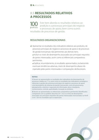 80 | Critérios de Excelência 2010 | FNQ
Notas
1 Devem ser apresentados os resultados dos indicadores de desempenho de
processos citados em 7.1a, assim como os resultados dos indicadores estratégicos
referentes à gestão dos processos principais do negócio e processos de apoio
e de desempenho de sistemas de gestão transversais, como de governança,
planejamento, sistemas e segurança de informação, ativos intangíveis,
conhecimento, controle, aprendizado, inovação ou similares.
2 Devem ser apresentados os referenciais comparativos pertinentes identificados
compatíveis com os padrões descritos em 1.3a e os níveis de desempenho
associados aos principais requisitos das partes interessadas mencionados no Perfil
e em 1.3b nos resultados que os expressam.
8. resultados
100p o n t o s
8.5 Resultados relativos
a processos
Este Item aborda os resultados relativos ao
produto e a processos principais do negócio
e processos de apoio, bem como outros
resultados de processos de gestão.
RESULTADOS ORGANIZACIONAIS
a)	Apresentar os resultados dos indicadores relativos aos produtos, de
processos principais do negócio e processos de apoio e de processos
de gestão transversais não pertinentes aos demais itens.
	 n Incluir os níveis de desempenho associados aos principais requisitos
de partes interessadas, assim como os referenciais comparativos
pertinentes.
	 n Explicar, resumidamente, os resultados apresentados, esclarecendo
eventuais tendências adversas, níveis de desempenho abaixo do
esperado pelas partes interessadas e comparações desfavoráveis.
 