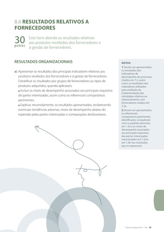 Critérios de Excelência 2010 | FNQ | 81
Notas
1 Devem ser apresentados
os resultados dos
indicadores de
desempenho de processos
citados em 7.2, assim
como os resultados dos
indicadores utilizados
para avaliação da
implementação das
estratégias relativas ao
relacionamento com
fornecedores citados em
2.2a.
2 Devem ser apresentados
os referenciais
comparativos pertinentes
identificados compatíveis
com os padrões descritos
em 1.3a e os níveis de
desempenho associados
aos principais requisitos
das partes interessadas
mencionados em 7.2d e
em 1.3b nos resultados
que os expressam.
8.6 Resultados relativos a
fornecedores
Este Item aborda os resultados relativos
aos produtos recebidos dos fornecedores e
à gestão de fornecedores.
RESULTADOS ORGANIZACIONAIS
a)	Apresentar os resultados dos principais indicadores relativos aos
produtos recebidos dos fornecedores e à gestão de fornecedores.
Estratificar os resultados por grupos de fornecedores ou tipos de
produtos adquiridos, quando aplicáveis.
	 n Incluir os níveis de desempenho associados aos principais requisitos
de partes interessadas, assim como os referenciais comparativos
pertinentes.
	 n Explicar, resumidamente, os resultados apresentados, esclarecendo
eventuais tendências adversas, níveis de desempenho abaixo do
esperado pelas partes interessadas e comparações desfavoráveis.
30pontos
 
