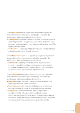 Critérios de Excelência 2010 | FNQ | 85
O fator Aplicação refere-se ao grau em que os processos gerenciais
apresentados no Item e tendo sido considerados adequados são
atendidos por práticas de gestão que demonstram:
n	 Abrangência – cobertura ou escopo suficientes, horizontal ou vertical,
conforme pertinente a cada processo gerencial requerido pelas áreas,
processos, produtos ou partes interessadas, considerando-se o perfil da
organização e estratégias.
n	 Continuidade – utilização periódica e ininterrupta, considerando-se a
realização de pelo menos um ciclo completo.
O fator Aprendizado refere-se ao grau em que os processos gerenciais
apresentados no Item e tendo sido considerados adequados são
atendidos por práticas de gestão que demonstram:
n	 Refinamento – aperfeiçoamento decorrente dos processos de
melhoria e inovação. Em estágios avançados de refinamento, esse
subfator exige processos gerenciais atendidos por práticas de gestão
no estado da arte e que incorporam alguma inovação.
O fator Integração refere-se ao grau em que os processos gerenciais
apresentados no Item e tendo sido considerados adequados são
atendidos por práticas de gestão que demonstram:
n	 Coerência – relação harmônica com as estratégias e objetivos da
organização, incluindo valores e princípios.
n	 Inter-relacionamento – implementação de modo complementar
com outras práticas de gestão da organização, onde apropriado.
n	 Cooperação – colaboração entre as áreas da organização
na implementação – planejamento, execução, controle ou
aperfeiçoamento – das práticas de gestão. Em estágios avançados de
cooperação, esse subfator exige também essa colaboração com partes
interessadas pertinentes a cada processo gerencial requerido.
 