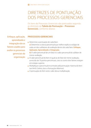 88 | Critérios de Excelência 2010 | FNQ
Diretrizes de pontuação
dos processos gerenciais
Os Itens de Processos Gerenciais são pontuados segundo
as diretrizes da Tabela de Pontuação – Processos
Gerenciais, conforme abaixo:
Processos Gerenciais
n	 Determine a pontuação de cada fator:
	 a) Determine a coluna percentual que melhor explica o estágio de
cada um dos subfatores de avaliação dentro de cada fator: Enfoque,
Aplicação, Aprendizado e Integração;
	 b) O valor percentual de um fator é o valor percentual do subfator de
menor avaliação.
n	 O valor percentual do Item é igual ao do fator de menor avaliação,
acrescido de 10 pontos percentuais, caso os outros dois fatores estejam
em estágio superior.
n	 Multiplique o percentual encontrado pela pontuação máxima do Item
(ver Perfil, Critérios, Itens e Pontuações Máximas).
n	 A pontuação do Item será o valor dessa multiplicação.
DIRETRIZES PARA PONTUAÇÃO
Enfoque, aplicação,
aprendizado e
integração são os
fatores usados para
avaliar os processos
gerenciais da
organização
 