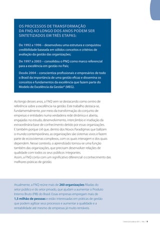Critérios de Excelência 2010 | FNQ | 9
Ao longo desses anos, a FNQ vem se destacando como centro de
referência sobre a excelência na gestão. Este trabalho destaca-se,
fundamentalmente, por meio da transformação do conjunto de
empresas e entidades numa verdadeira rede dinâmica e aberta,
engajadas no estudo, desenvolvimento, intercâmbio e irradiação da
extraordinária base de conhecimento detido por essas organizações.
E também porque crê que, dentro dos Novos Paradigmas que balizam
o mundo contemporâneo, as organizações são sistemas vivos e fazem
parte de ecossistemas complexos, com os quais interagem e dos quais
dependem. Nesse contexto, o aprendizado tornou-se uma função
também das organizações, que precisam desenvolver relações de
qualidade com todos os seus públicos integrantes.
Assim, a FNQ conta com um significativo diferencial: o conhecimento das
melhores práticas de gestão.
Os processos de transformação
da FNQ ao longo dos anos podem ser
sintetizados em três etapas:
De 1992 a 1996 – desenvolveu uma estrutura e conquistou
credibilidade baseada em sólidos conceitos e critérios de
avaliação da gestão das organizações;
De 1997 a 2003 – consolidou o PNQ como marco referencial
para a excelência em gestão no País;
Desde 2004 – conscientiza profissionais e empresários de todo
o Brasil da importância de uma gestão eficaz e dissemina os
conceitos e fundamentos da excelência que fazem parte do
Modelo de Excelência da Gestão® (MEG).
Atualmente, a FNQ reúne mais de 260 organizações filiadas do
setor público e do setor privado, que ajudam a aumentar o Produto
Interno Bruto (PIB) do Brasil. Essas empresas empregam mais de
1,5 milhão de pessoas e estão interessadas em práticas de gestão
que podem agilizar seus processos e aumentar a qualidade e a
rentabilidade até mesmo de empresas já muito rentáveis.
 