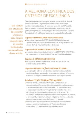 96 | Critérios de Excelência 2010 | FNQ
A melhoria contínua dos
Critérios de Excelência
As alterações visaram principalmente ao aprimoramento da redação de
todos os capítulos e à organização e à redução da quantidade de
questões relativas à avaliação de processos gerenciais (de 107 para 92).
Alguns conceitos foram mais bem esclarecidos, como o diagrama da
gestão, a interpretação e orientação geral dos Itens, as Notas e o Glossário.
A gradação de três subfatores no sistema de pontuação foi melhorada.
Capítulo RECONHECIMENTOS CONFERIDOS
n	 Nome do antigo capítulo ORGANIZAÇÕES PREMIADAS, passa a
apresentar todas as organizações reconhecidas de alguma forma no
âmbito do PNQ, incluindo finalistas e destaques.
Capítulo FUNDAMENTOS DA EXCELÊNCIA
n	 A redação das explicações dos fundamentos LIDERANÇA E CONSTÂNCIA
DE PROPÓSITOS e DESENVOLVIMENTO DE PARCERIAS foi melhorada.
Capítulo O DIAGRAMA DE GESTÃO
n	 O Diagrama passa a complementar a explicação do Modelo de
Excelência da Gestão® (MEG).
Capítulo INTERPRETAÇÃO E ORIENTAÇÃO GERAL
n	 As explicações sobre as características das informações solicitadas
nos Critérios foram aprimoradas, tanto para Itens relativos a Processos
Gerenciais como para Itens relativos a Resultados Organizacionais.
Tabela de ITENS E PONTUAÇÕES MÁXIMAS
n	 O antigo Item 5.2, relativo às Informações Comparativas, foi
descontinuado. As formas de obtenção dessas informações passaram
a ser solicitadas no destaque do marcador 1.3a, complementando
o processo gerencial de identificação de necessidades desse tipo
de informação. A investigação de boas práticas de gestão e de
características de produtos e processos em outras organizações passou
a ser requerida, respectivamente, em 1.2g e 7.1g. Assim, a pontuação
dos dois Itens remanescentes do Critério 5 foi ajustada.
n	 O antigo Item“Processo de relacionamento com os fornecedores”
passou a ser denominado apenas de“Processos relativos a
fornecedores”por abranger mais que relacionamento.
principais novidades para 2010
Este capítulo
tem a finalidade
de apresentar
um resumo
das principais
novidades para
os usuários
familiarizados
com a publicação
do ano anterior
 