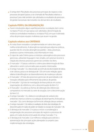 Critérios de Excelência 2010 | FNQ | 97
n	 O antigo Item“Resultados dos processos principais do negócio e dos
processos de apoio”passou a ser chamado de“Resultados relativos a
processos”, pois nele também são solicitados os resultados de processos
de gestão transversais não incluídos nos demais Itens de resultados.
Capítulo PERFIL DA ORGANIZAÇÃO
n	 Foram introduzidos alguns aperfeiçoamentos na redação, bem como
no tópico P1c(2), em que passa a ser solicitada a denominação da
instância controladora imediata e, no tópico P5(2), em que é solicitada
a lista de principais equipes multiáreas que atuam na gestão.
Capítulo relativo aos CRITÉRIOS
n	 As notas foram revisadas e complementadas em vários itens para
melhor entendimento. A abrangência esperada para algumas práticas,
quando não for uma das abrangências padrão – áreas, processos,
produtos e partes interessadas, está informada em nota.
n	 O caput de cada Critério passa a sintetizar a abrangência dos processos
gerenciais, utilizando linguagem mais simples, sem precisar recorrer à
citação dos diversos processos gerenciais contidos nos Itens.
n	 O marcador 1.1f passa a solicitar o critério para determinação de fatos
relevantes a serem comunicados para as partes interessadas.
n	 O antigo marcador 1.2c, relacionado ao estímulo da diversidade de ideias
e de culturas, passa a ser destaque de 1.2b com outra redação, agora
relativo à identificação e ao desenvolvimento de mudanças culturais.
n	 O marcador 1.2f trata dos processos gerenciais de aprendizado e de
inovação utilizados para refinamento das práticas de gestão.
n	 O marcador 1.2g trata da investigação de boas práticas em outras
organizações de referência, com a descontinuação do Item 5.2.
n	 O marcador 1.3a solicita as formas de obtenção dos referenciais
comparativos no mercado ou setor de atuação, com a descontinuação
do Item 5.2.
n	 O antigo marcador 1.3c, relativo à consideração de variáveis dos
ambientes interno e externo na avaliação do desempenho, foi levado ao
marcador 1.3b, como destaque da forma de utilização dessas variáveis.
n	 O antigo marcador 1.3d, relativo à avaliação do êxito das estratégias, foi
descontinuado em razão de poder ser tratado no escopo do marcador 1.3b.
n	 O destaque do marcador 2.1e passa a incluir a consideração à
reorganização dos processos principais do negócio e processos de
apoio, em razão da descontinuação do antigo marcador 7.1a.
n	 O destaque do marcador 2.2a melhora a redação para solicitar a
apresentação das principais ações planejadas ou projetos para
implementação das estratégias.
 