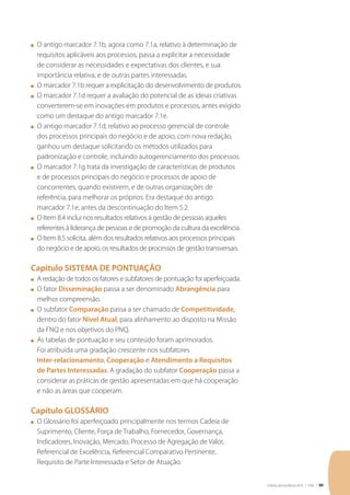 Critérios de Excelência 2010 | FNQ | 99
n	 O antigo marcador 7.1b, agora como 7.1a, relativo à determinação de
requisitos aplicáveis aos processos, passa a explicitar a necessidade
de considerar as necessidades e expectativas dos clientes, e sua
importância relativa, e de outras partes interessadas.
n	 O marcador 7.1b requer a explicitação do desenvolvimento de produtos.
n	 O marcador 7.1d requer a avaliação do potencial de as ideias criativas
converterem-se em inovações em produtos e processos, antes exigido
como um destaque do antigo marcador 7.1e.
n	 O antigo marcador 7.1d, relativo ao processo gerencial de controle
dos processos principais do negócio e de apoio, com nova redação,
ganhou um destaque solicitando os métodos utilizados para
padronização e controle, incluindo autogerenciamento dos processos.
n	 O marcador 7.1g trata da investigação de características de produtos
e de processos principais do negócio e processos de apoio de
concorrentes, quando existirem, e de outras organizações de
referência, para melhorar os próprios. Era destaque do antigo
marcador 7.1e, antes da descontinuação do Item 5.2.
n	 O Item 8.4 inclui nos resultados relativos à gestão de pessoas aqueles
referentes à liderança de pessoas e de promoção da cultura da excelência.
n	 O Item 8.5 solicita, além dos resultados relativos aos processos principais
do negócio e de apoio, os resultados de processos de gestão transversais.
Capítulo SISTEMA DE PONTUAÇÃO
n	 A redação de todos os fatores e subfatores de pontuação foi aperfeiçoada.
n	 O fator Disseminação passa a ser denominado Abrangência para
melhor compreensão.
n	 O subfator Comparação passa a ser chamado de Competitividade,
dentro do fator Nível Atual, para alinhamento ao disposto na Missão
da FNQ e nos objetivos do PNQ.
n	 As tabelas de pontuação e seu conteúdo foram aprimorados.
Foi atribuída uma gradação crescente nos subfatores
Inter-relacionamento, Cooperação e Atendimento a Requisitos
de Partes Interessadas. A gradação do subfator Cooperação passa a
considerar as práticas de gestão apresentadas em que há cooperação
e não as áreas que cooperam.
Capítulo GLOSSÁRIO
n	 O Glossário foi aperfeiçoado principalmente nos termos Cadeia de
Suprimento, Cliente, Força de Trabalho, Fornecedor, Governança,
Indicadores, Inovação, Mercado, Processo de Agregação de Valor,
Referencial de Excelência, Referencial Comparativo Pertinente,
Requisito de Parte Interessada e Setor de Atuação.
 