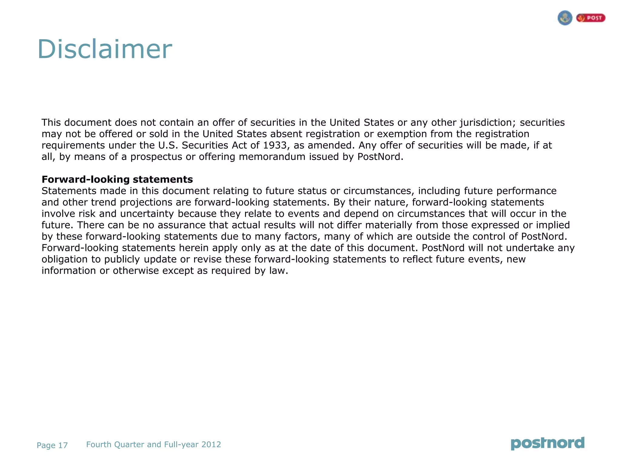Disclaimer

 This document does not contain an offer of securities in the United States or any other jurisdiction; securities
 may not be offered or sold in the United States absent registration or exemption from the registration
 requirements under the U.S. Securities Act of 1933, as amended. Any offer of securities will be made, if at
 all, by means of a prospectus or offering memorandum issued by PostNord.

 Forward-looking statements
 Statements made in this document relating to future status or circumstances, including future performance
 and other trend projections are forward-looking statements. By their nature, forward-looking statements
 involve risk and uncertainty because they relate to events and depend on circumstances that will occur in the
 future. There can be no assurance that actual results will not differ materially from those expressed or implied
 by these forward-looking statements due to many factors, many of which are outside the control of PostNord.
 Forward-looking statements herein apply only as at the date of this document. PostNord will not undertake any
 obligation to publicly update or revise these forward-looking statements to reflect future events, new
 information or otherwise except as required by law.




Page 17   Fourth Quarter and Full-year 2012
 
