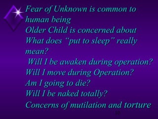 Fear of Unknown is common to
human being
Older Child is concerned about
What does “put to sleep” really
mean?
Will I be awaken during operation?
Will I move during Operation?
Am I going to die?
Will I be naked totally?
Concerns of mutilation and torture
10

 