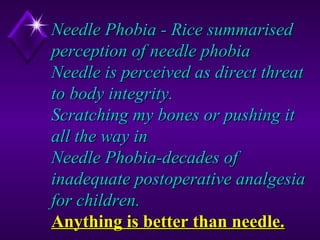 Needle Phobia - Rice summarised
perception of needle phobia
Needle is perceived as direct threat
to body integrity.
Scratching my bones or pushing it
all the way in
Needle Phobia-decades of
inadequate postoperative analgesia
for children.
Anything is better than needle.
11

 