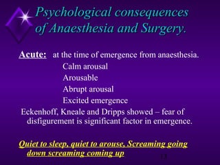 Psychological consequences
of Anaesthesia and Surgery.
Acute: at the time of emergence from anaesthesia.
Calm arousal
Arousable
Abrupt arousal
Excited emergence
Eckenhoff, Kneale and Dripps showed – fear of
disfigurement is significant factor in emergence.
Quiet to sleep, quiet to arouse, Screaming going
down screaming coming up
13

 