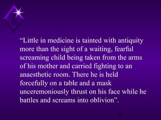 “Little in medicine is tainted with antiquity
more than the sight of a waiting, fearful
screaming child being taken from the arms
of his mother and carried fighting to an
anaesthetic room. There he is held
forcefully on a table and a mask
unceremoniously thrust on his face while he
battles and screams into oblivion”.
16

 
