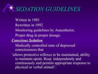 SEDATION GUIDELINES
Written in 1985
Rewritten in 1992
Monitoring guidelines by Anaesthetist.
Proper drug in proper dosage.
Conscious Sedation
Medically controlled state of depressed
consciousness that
‘allows protective reflexes to be maintained, ability
to maintain spont. Resp. independently and
continuously and permits appropriate response to
physical or verbal stimuli’.
23

 