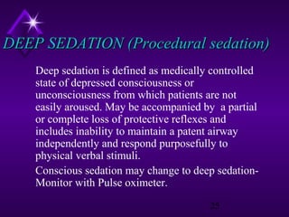 DEEP SEDATION (Procedural sedation)
Deep sedation is defined as medically controlled
state of depressed consciousness or
unconsciousness from which patients are not
easily aroused. May be accompanied by a partial
or complete loss of protective reflexes and
includes inability to maintain a patent airway
independently and respond purposefully to
physical verbal stimuli.
Conscious sedation may change to deep sedationMonitor with Pulse oximeter.
25

 