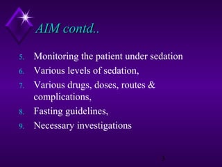 AIM contd..
5.
6.
7.
8.
9.

Monitoring the patient under sedation
Various levels of sedation,
Various drugs, doses, routes &
complications,
Fasting guidelines,
Necessary investigations
3

 