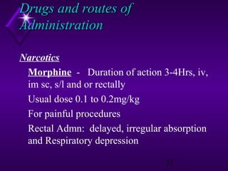 Drugs and routes of
Administration
Narcotics
Morphine - Duration of action 3-4Hrs, iv,
im sc, s/l and or rectally
Usual dose 0.1 to 0.2mg/kg
For painful procedures
Rectal Admn: delayed, irregular absorption
and Respiratory depression
32

 