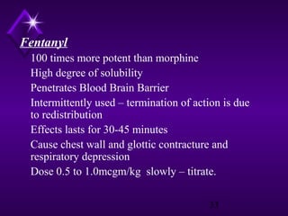 Fentanyl
100 times more potent than morphine
High degree of solubility
Penetrates Blood Brain Barrier
Intermittently used – termination of action is due
to redistribution
Effects lasts for 30-45 minutes
Cause chest wall and glottic contracture and
respiratory depression
Dose 0.5 to 1.0mcgm/kg slowly – titrate.
33

 