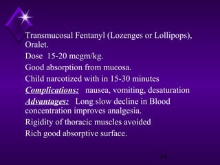 Transmucosal Fentanyl (Lozenges or Lollipops),
Oralet.
Dose 15-20 mcgm/kg.
Good absorption from mucosa.
Child narcotized with in 15-30 minutes
Complications: nausea, vomiting, desaturation
Advantages: Long slow decline in Blood
concentration improves analgesia.
Rigidity of thoracic muscles avoided
Rich good absorptive surface.
34

 