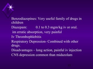Benzodiazepines: Very useful family of drugs in
children
Diazepam:
0.1 to 0.3 mgm/kg iv or oral.
im erratic absorption, very painful
Iv Thrombophlebitis
Respiratory Depression- Combined with other
drugs.
Disadvantages – long action, painful iv injection
CNS depression common than midazolam
35

 