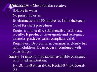 Midazolam – Most Popular sedative
Soluble in water
No pain at iv or im
B- elimination is 106minutes vs 18hrs diazepam
Good for short procedures
Route: iv, im, orally, sublingually, nasally and
rectally. It produces anterograde and retrograde
amnesia produces calm, compliant child.
Respiratory Depression is common in elderly but
not in children. It can occur if combined with
other drugs.
Study: Fraction of midazolam available compared
with iv administration:
Iv-1.0, im-0.9, nasal-0.6, Rectal-0.4 to 0.5,oral36
0.3

 