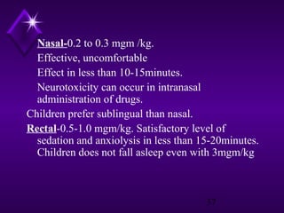 Nasal-0.2 to 0.3 mgm /kg.
Effective, uncomfortable
Effect in less than 10-15minutes.
Neurotoxicity can occur in intranasal
administration of drugs.
Children prefer sublingual than nasal.
Rectal-0.5-1.0 mgm/kg. Satisfactory level of
sedation and anxiolysis in less than 15-20minutes.
Children does not fall asleep even with 3mgm/kg

37

 