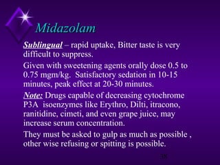 Midazolam
Sublingual – rapid uptake, Bitter taste is very
difficult to suppress.
Given with sweetening agents orally dose 0.5 to
0.75 mgm/kg. Satisfactory sedation in 10-15
minutes, peak effect at 20-30 minutes.
Note: Drugs capable of decreasing cytochrome
P3A isoenzymes like Erythro, Dilti, itracono,
ranitidine, cimeti, and even grape juice, may
increase serum concentration.
They must be asked to gulp as much as possible ,
other wise refusing or spitting is possible.
38

 