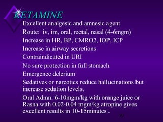 KETAMINE

Excellent analgesic and amnesic agent
Route: iv, im, oral, rectal, nasal (4-6mgm)
Increase in HR, BP, CMRO2, IOP, ICP
Increase in airway secretions
Contraindicated in URI
No sure protection in full stomach
Emergence delerium
Sedatives or narcotics reduce hallucinations but
increase sedation levels.
Oral Admn: 6-10mgm/kg with orange juice or
Rasna with 0.02-0.04 mgm/kg atropine gives
excellent results in 10-15minutes .
39

 