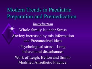 Modern Trends in Paediatric
Preparation and Premedication
Introduction
Whole family is under Stress
Anxiety increased by mis information
and Preconceived ideas
Psychological stress - Long
behavioural disturbances
Work of Leigh, Belton and SmithModified Anaethetic Practice.

4

 