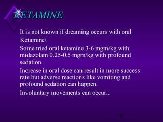KETAMINE
It is not known if dreaming occurs with oral
Ketamine
Some tried oral ketamine 3-6 mgm/kg with
midazolam 0.25-0.5 mgm/kg with profound
sedation.
Increase in oral dose can result in more success
rate but adverse reactions like vomiting and
profound sedation can happen.
Involuntary movements can occur..

40

 