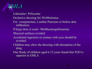 EMLA
Lidocaine+ Prilocaine
Occlusive dressing for 30-60minutes.
For venepuncture, Lumbar Puncture or before skin
infiltration.
If large dose is used - Methhaemogobinaemia
Mucosal surfaces avoided
Accidental ingestion or contact with eyes should be
avoided.
Children may chew the dressing with absorption of the
drug.
One Study of children aged 6-12 years found that N2O is
superior to EMLA
43

 
