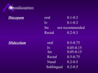 Benzodiazepines
Diazepam

Midazolam

oral
0.1-0.3
Iv
0.1-0.3
Im
not recommended
Rectal
0.2-0.3
oral
Iv
Im
Rectal
Nasal
Sublingual

0.5-0.75
0.05-0.15
0.05-0.15
0.5-0.75
0.2-0.5
0.2-0.5
45

 