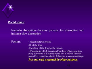 Rectal Admn:
Irregular absorption - In some patients, fast absroption and
in some slow absorption
Factors:

- Faecal material present
-Ph of the drug

-Expelling of the drug by the patient.
=If administered hih in rectum,First Pass effect come into
p-lay but where as if administered low in rectum the first
pass effect is avoided, due to difference in venous drainage.

It is not well accepted by older patients.
48

 