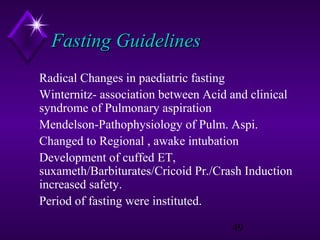 Fasting Guidelines
Radical Changes in paediatric fasting
Winternitz- association between Acid and clinical
syndrome of Pulmonary aspiration
Mendelson-Pathophysiology of Pulm. Aspi.
Changed to Regional , awake intubation
Development of cuffed ET,
suxameth/Barbiturates/Cricoid Pr./Crash Induction
increased safety.
Period of fasting were instituted.
49

 