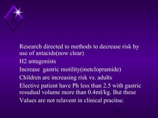 Research directed to methods to decrease risk by
use of antacids(now clear)
H2 antagonists
Increase gastric motility(metclopramide)
Children are increasing risk vs. adults
Elective patient have Ph less than 2.5 with gastric
resudual volume more than 0.4ml/kg. But these
Values are not relavent in clinical pracitse.
50

 