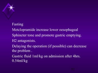 Fasting
Metclopramide increase lower oesophageal
Sphincter tone and promote gastric emptying.
H2 antagonists.
Delaying the operation (if possible) can decrease
the problem .
Gastric fluid 1ml/kg on admission after 4hrs.
0.54ml/kg
52

 