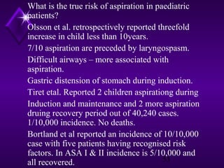 What is the true risk of aspiration in paediatric
patients?
Olsson et al. retrospectively reported threefold
increase in child less than 10years.
7/10 aspiration are preceded by laryngospasm.
Difficult airways – more associated with
aspiration.
Gastric distension of stomach during induction.
Tiret etal. Reported 2 children aspirationg during
Induction and maintenance and 2 more aspiration
druing recovery period out of 40,240 cases.
1/10,000 incidence. No deaths.
Bortland et al reported an incidence of 10/10,000
case with five patients having recognised risk
factors. In ASA I & II incidence is 5/10,000 and
53
all recovered.

 