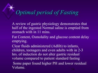 Optimal period of Fasting
A review of gastric physiology demonstrates that
half of the ingested Normal saline is emptied from
stomach with in 11 mins.
Fat Content, Osmolality and glucose content delay
emptying.
Clear fluids administered (Adlib) to infants,
children, teenagers and even adults with in 2-3
hrs. of induction do not alter gastric residual
volume compared to patient standard fasting
Some paper found higher PH and lower residual
Volume.
54

 
