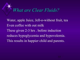 What are Clear Fluids?
Water, apple Juice, Jell-o-without fruit, tea
Even coffee with out milk
These given 2-3 hrs . before induction
reduces hypoglycemia and hypovolemia.
This results in happier child and parents.

55

 