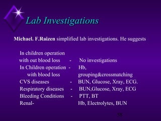 Lab Investigations
Michael. F.Raizen simplified lab investigations. He suggests
In children operation
with out blood loss
In Children operation
with blood loss
CVS diseases
Respiratory diseases
Bleeding Conditions
Renal-

-

No investigations
Hb,
grouping&crossmatching
BUN, Glucose, Xray, ECG.
BUN,Glucose, Xray, ECG
PTT, BT
Hb, Electrolytes, BUN
58

 