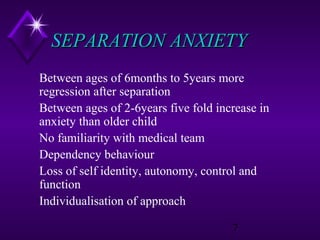 SEPARATION ANXIETY
Between ages of 6months to 5years more
regression after separation
Between ages of 2-6years five fold increase in
anxiety than older child
No familiarity with medical team
Dependency behaviour
Loss of self identity, autonomy, control and
function
Individualisation of approach
7

 