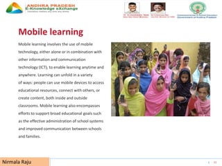 UNESCO EDUCATION SECTOR 11
Mobile learning
Mobile learning involves the use of mobile
technology, either alone or in combination with
other information and communication
technology (ICT), to enable learning anytime and
anywhere. Learning can unfold in a variety
of ways: people can use mobile devices to access
educational resources, connect with others, or
create content, both inside and outside
classrooms. Mobile learning also encompasses
efforts to support broad educational goals such
as the effective administration of school systems
and improved communication between schools
and families.
Nirmala Raju
 