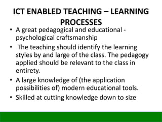 ICT ENABLED TEACHING – LEARNING
PROCESSES
• A great pedagogical and educational -
psychological craftsmanship
• The teaching should identify the learning
styles by and large of the class. The pedagogy
applied should be relevant to the class in
entirety.
• A large knowledge of (the application
possibilities of) modern educational tools.
• Skilled at cutting knowledge down to size
 