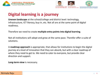 UNESCO EDUCATION SECTOR 21
Digital learning is a journey
Uneven landscape at the school/college and district level: technology,
infrastructure, ICT literacy, buy-in, etc. Not all are at the same point of digital
readiness.
Therefore we need to create multiple entry points into digital learning.
Not all institutions will adopt and grow at the same pace. Therefor offer a suite of
solutions.
A roadmap approach is appropriate, that allows for institutions to begin the digital
journey at a level of innovation that they can absorb, but with a clear roadmap of
where they need to get to. We need to cater to everyone, but provide clear
direction and support.
Long-term view is necessary.
Nirmala Raju
 