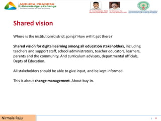 UNESCO EDUCATION SECTOR 22
Shared vision
Where is the institution/district going? How will it get there?
Shared vision for digital learning among all education stakeholders, including
teachers and support staff, school administrators, teacher educators, learners,
parents and the community. And curriculum advisors, departmental officials,
Depts of Education.
All stakeholders should be able to give input, and be kept informed.
This is about change management. About buy-in.
Nirmala Raju
 