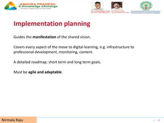 UNESCO EDUCATION SECTOR 23
Implementation planning
Guides the manifestation of the shared vision.
Covers every aspect of the move to digital learning, e.g. infrastructure to
professional development, monitoring, content.
A detailed roadmap: short term and long term goals.
Must be agile and adaptable.
Nirmala Raju
 