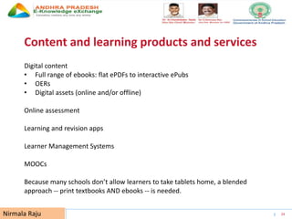 UNESCO EDUCATION SECTOR 24
Content and learning products and services
Digital content
• Full range of ebooks: flat ePDFs to interactive ePubs
• OERs
• Digital assets (online and/or offline)
Online assessment
Learning and revision apps
Learner Management Systems
MOOCs
Because many schools don’t allow learners to take tablets home, a blended
approach -- print textbooks AND ebooks -- is needed.
Nirmala Raju
 