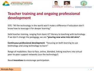 UNESCO EDUCATION SECTOR 26
Teacher training and ongoing professional
development
ISTE: “All the technology in the world won’t make a difference if educators don’t
know how to leverage it for deeper learning.”
Solid teacher training, ranging from basic ICT literacy to teaching with technology.
If we don’t change the pedagogy, we are “pouring new wine into old skins”.
Continuous professional development. “Focusing on both learning to use
technology and using technology to learn”
Range of modalities: face to face, online, blended, linking teachers into virtual
peer-to-peer support networks (use the technology!)
Need incentives to encourage participation.
Nirmala Raju
 