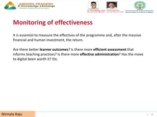 UNESCO EDUCATION SECTOR 31
Monitoring of effectiveness
It is essential to measure the effectives of the programme and, after the massive
financial and human investment, the return.
Are there better learner outcomes? Is there more efficient assessment that
informs teaching practices? Is there more effective administration? Has the move
to digital been worth it? Etc.
Nirmala Raju
 