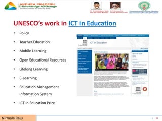 UNESCO EDUCATION SECTOR 33
UNESCO’s work in ICT in Education
• Policy
• Teacher Education
• Mobile Learning
• Open Educational Resources
• Lifelong Learning
• E-Learning
• Education Management
Information System
• ICT in Education Prize
Nirmala Raju
 