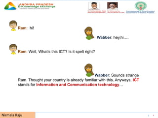 UNESCO EDUCATION SECTOR 4Nirmala Raju
Ram: hi!
Wabber: hey,hi….
Ram: Well, What’s this ICT? Is it spelt right?
Wabber: Sounds strange
Ram. Thought your country is already familiar with this. Anyways, ICT
stands for Information and Communication technology…
 